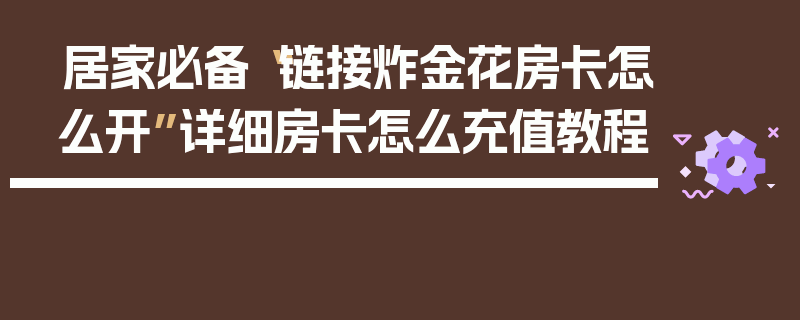 居家必备“链接炸金花房卡怎么开”详细房卡怎么充值教程