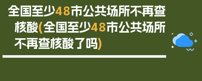 全国至少48市公共场所不再查核酸(全国至少48市公共场所不再查核酸了吗)