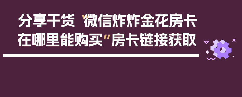 分享干货“微信炸炸金花房卡在哪里能购买”房卡链接获取