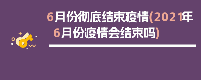 6月份彻底结束疫情(2021年6月份疫情会结束吗)