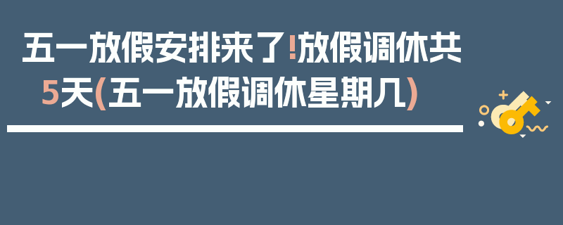 五一放假安排来了!放假调休共5天(五一放假调休星期几)