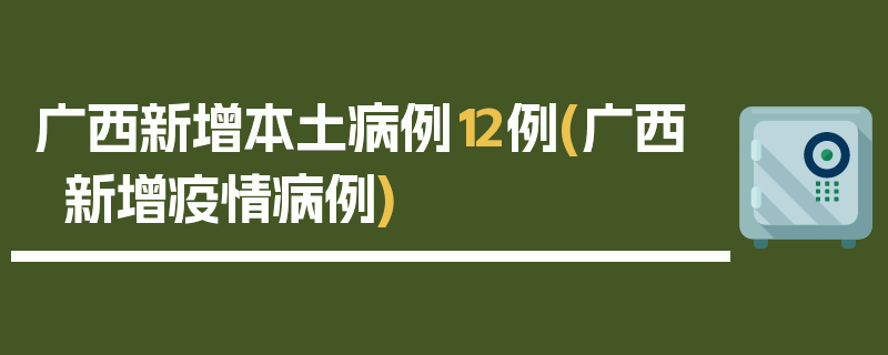 广西新增本土病例12例(广西新增疫情病例)