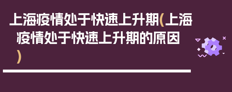 上海疫情处于快速上升期(上海疫情处于快速上升期的原因)