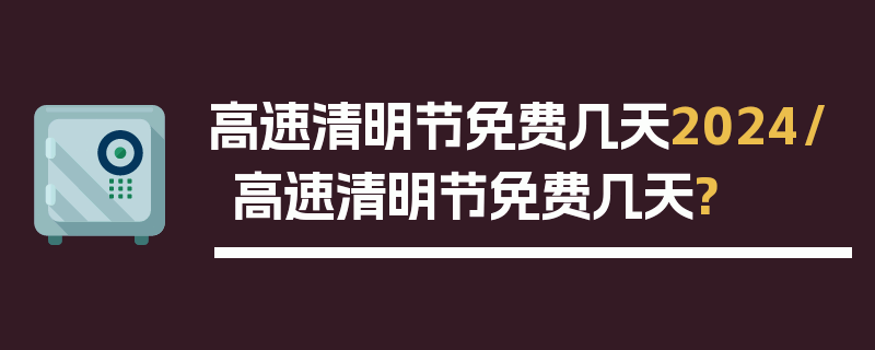 高速清明节免费几天2024/高速清明节免费几天?