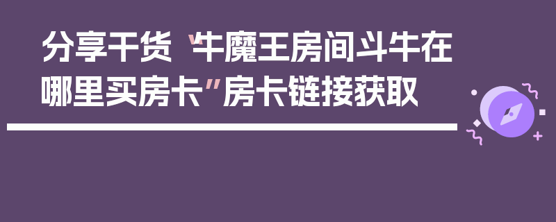 分享干货“牛魔王房间斗牛在哪里买房卡”房卡链接获取
