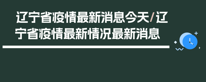 辽宁省疫情最新消息今天/辽宁省疫情最新情况最新消息