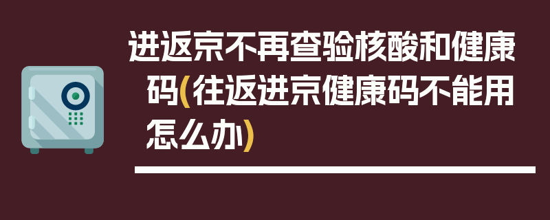 进返京不再查验核酸和健康码(往返进京健康码不能用怎么办)