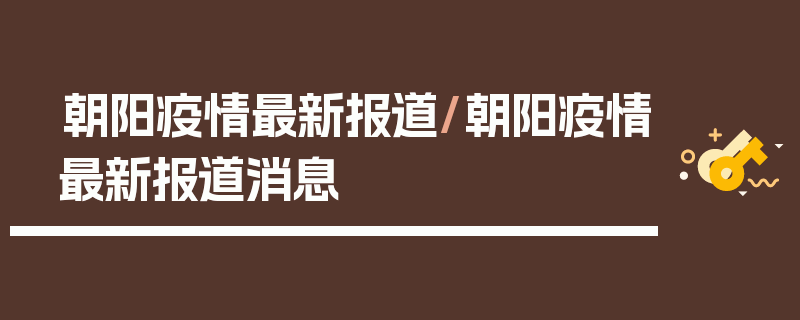 朝阳疫情最新报道/朝阳疫情最新报道消息