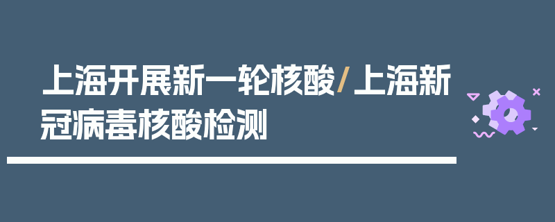 上海开展新一轮核酸/上海新冠病毒核酸检测