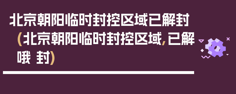 北京朝阳临时封控区域已解封(北京朝阳临时封控区域,已解哦 封)