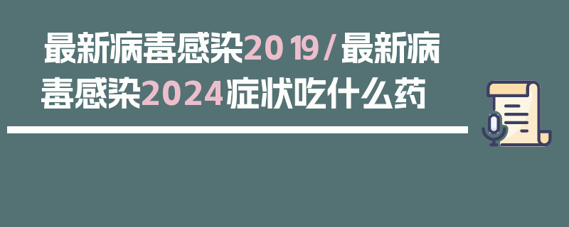 最新病毒感染2019/最新病毒感染2024症状吃什么药