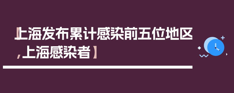 【上海发布累计感染前五位地区,上海感染者】
