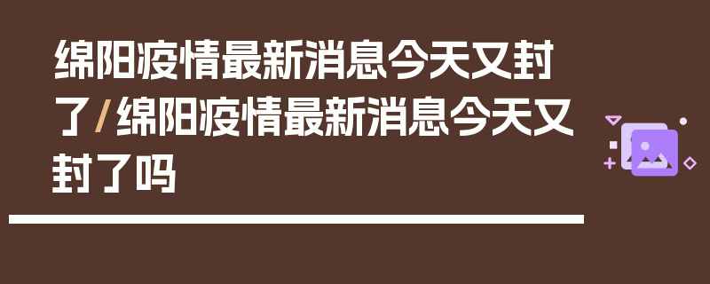 绵阳疫情最新消息今天又封了/绵阳疫情最新消息今天又封了吗