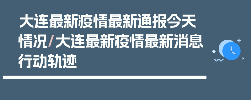 大连最新疫情最新通报今天情况/大连最新疫情最新消息行动轨迹