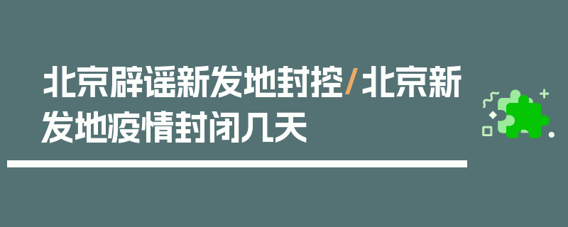 北京辟谣新发地封控/北京新发地疫情封闭几天