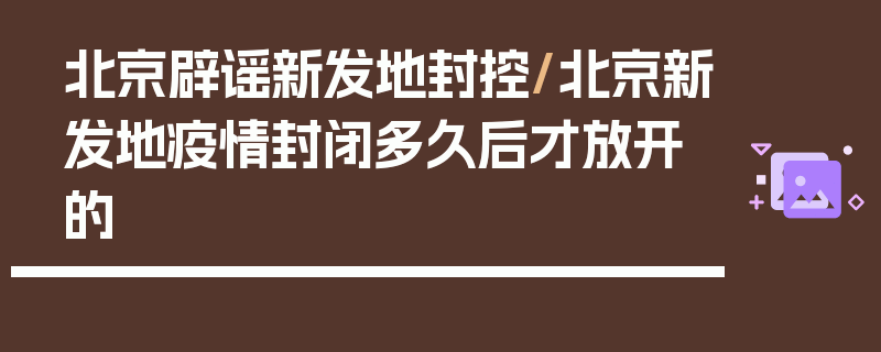 北京辟谣新发地封控/北京新发地疫情封闭多久后才放开的