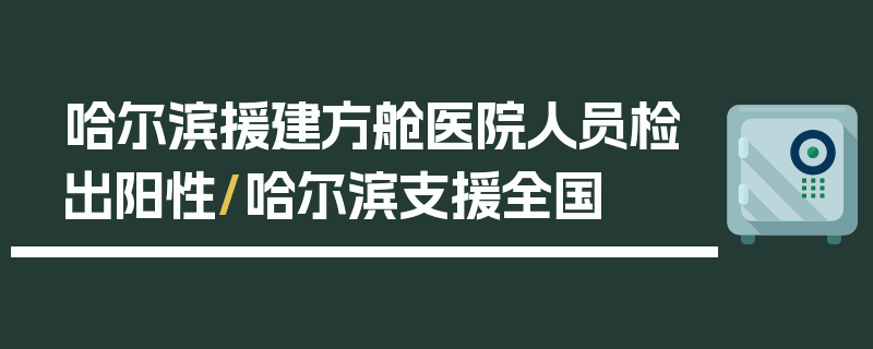 哈尔滨援建方舱医院人员检出阳性/哈尔滨支援全国