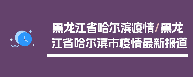 黑龙江省哈尔滨疫情/黑龙江省哈尔滨市疫情最新报道