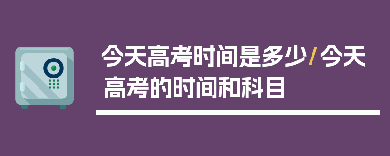 今天高考时间是多少/今天高考的时间和科目
