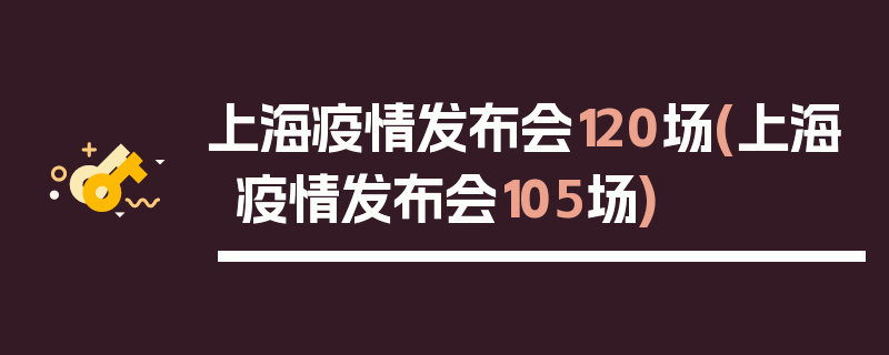 上海疫情发布会120场(上海疫情发布会105场)