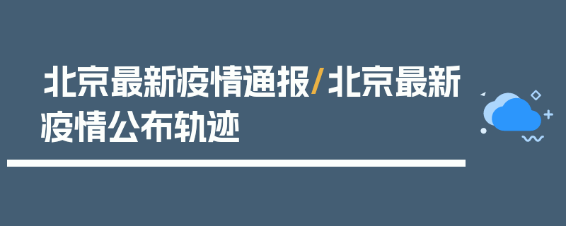 北京最新疫情通报/北京最新疫情公布轨迹
