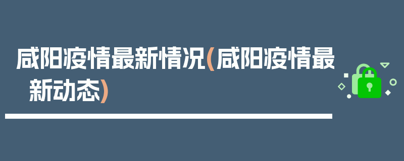 咸阳疫情最新情况(咸阳疫情最新动态)
