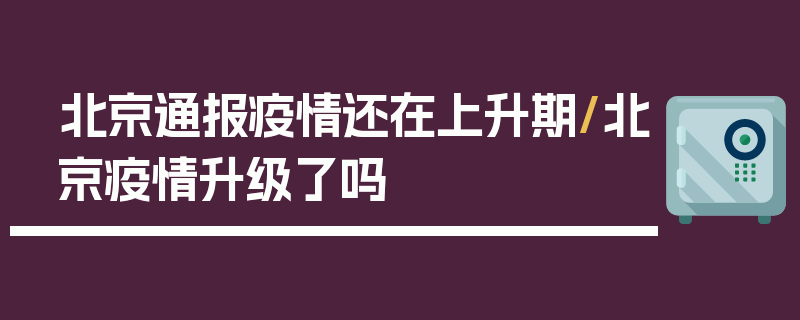 北京通报疫情还在上升期/北京疫情升级了吗
