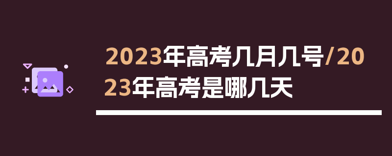 2023年高考几月几号/2023年高考是哪几天