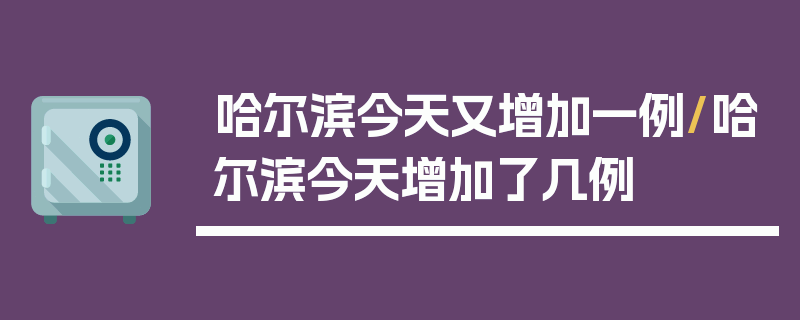 哈尔滨今天又增加一例/哈尔滨今天增加了几例