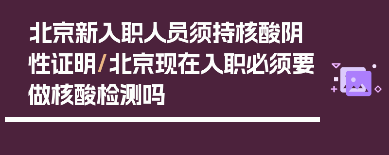 北京新入职人员须持核酸阴性证明/北京现在入职必须要做核酸检测吗
