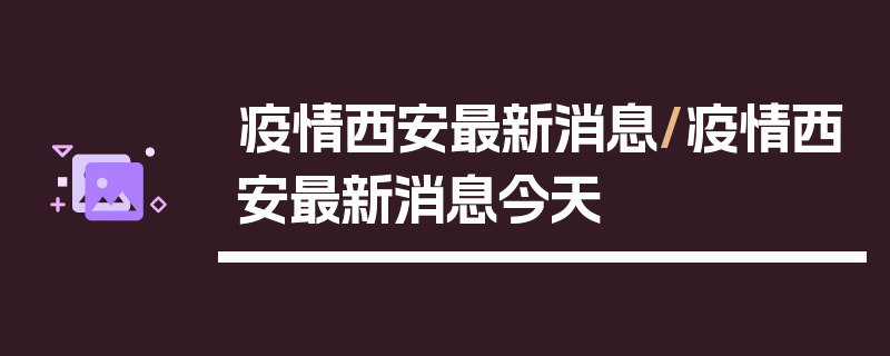 疫情西安最新消息/疫情西安最新消息今天