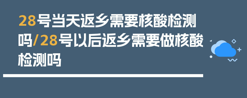 28号当天返乡需要核酸检测吗/28号以后返乡需要做核酸检测吗