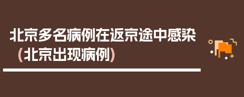 北京多名病例在返京途中感染(北京出现病例)