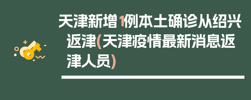 天津新增1例本土确诊从绍兴返津(天津疫情最新消息返津人员)