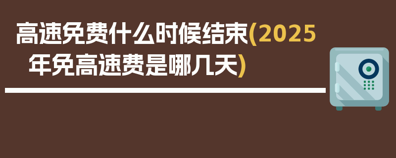 高速免费什么时候结束(2025年免高速费是哪几天)