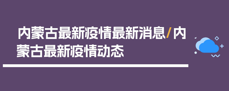 内蒙古最新疫情最新消息/内蒙古最新疫情动态