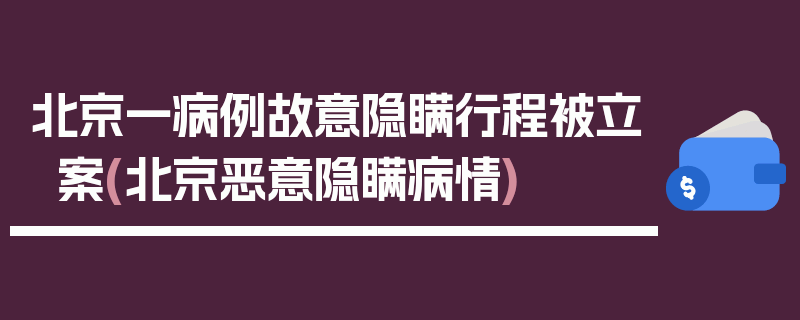 北京一病例故意隐瞒行程被立案(北京恶意隐瞒病情)