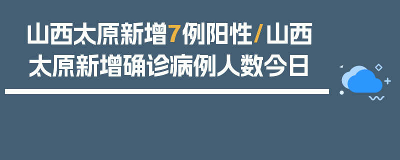 山西太原新增7例阳性/山西太原新增确诊病例人数今日