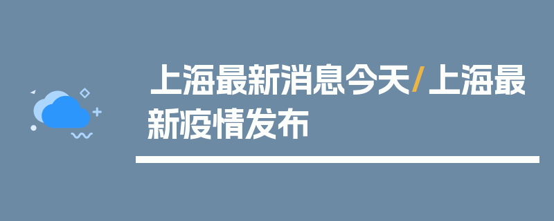 上海最新消息今天/上海最新疫情发布