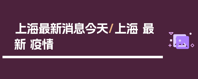 上海最新消息今天/上海 最新 疫情