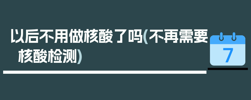 以后不用做核酸了吗(不再需要核酸检测)