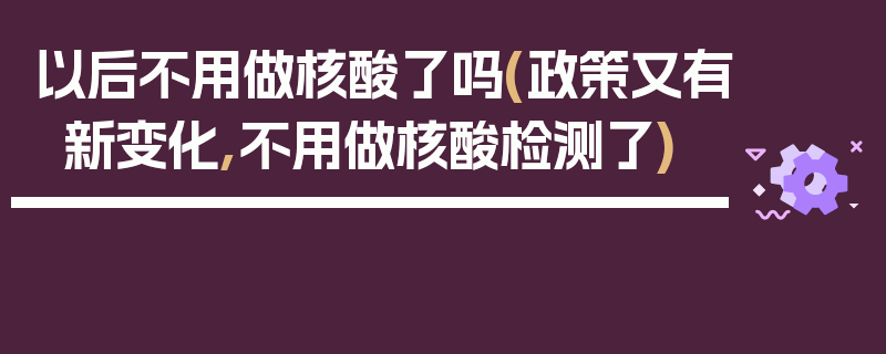 以后不用做核酸了吗(政策又有新变化,不用做核酸检测了)