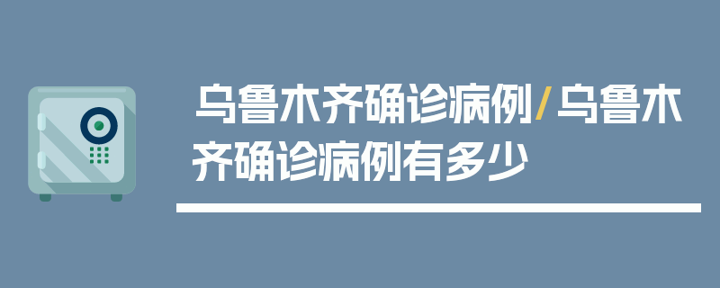 乌鲁木齐确诊病例/乌鲁木齐确诊病例有多少
