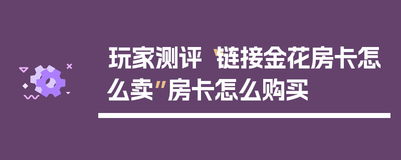玩家测评“链接金花房卡怎么卖”房卡怎么购买