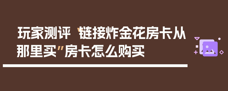 玩家测评“链接炸金花房卡从那里买”房卡怎么购买