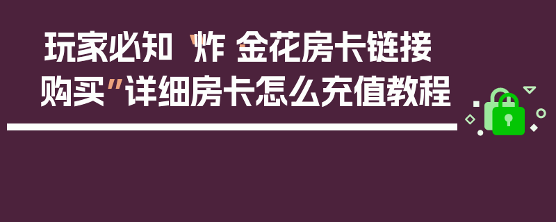 玩家必知“炸·金花房卡链接购买”详细房卡怎么充值教程