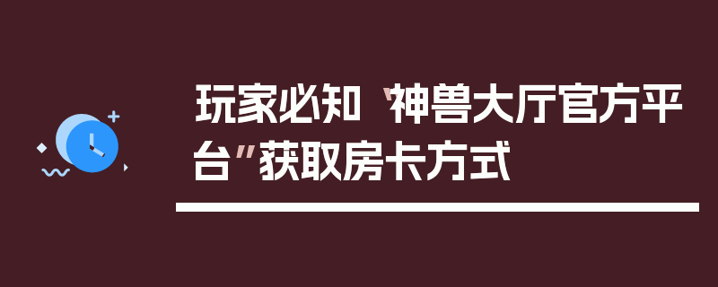 玩家必知“神兽大厅官方平台”获取房卡方式