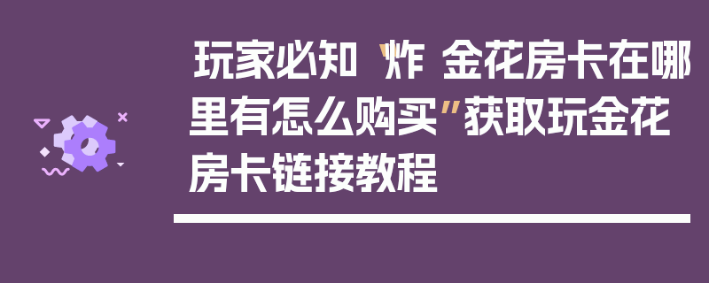 玩家必知“炸 金花房卡在哪里有怎么购买”获取玩金花房卡链接教程