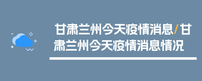 甘肃兰州今天疫情消息/甘肃兰州今天疫情消息情况