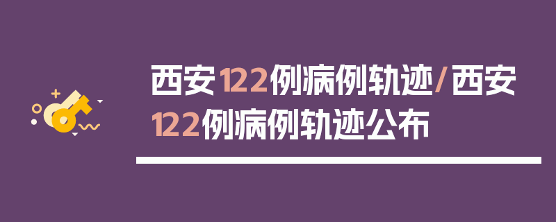 西安122例病例轨迹/西安122例病例轨迹公布
